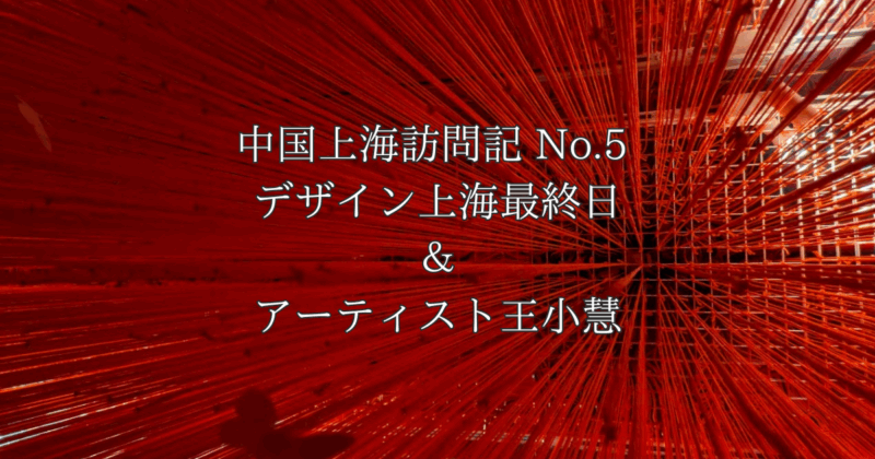 中国上海訪問記 No.5 「デザイン上海最終日」とアーティスト王小慧